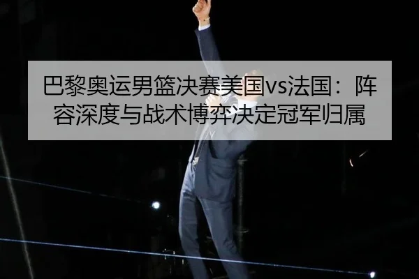 巴黎奥运男篮决赛美国vs法国：阵容深度与战术博弈决定冠军归属