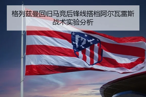 格列兹曼回归马竞后锋线搭档阿尔瓦雷斯战术实验分析